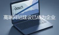 高端網站建設已成為企業塑造品牌形象、拓展市場的重要利器